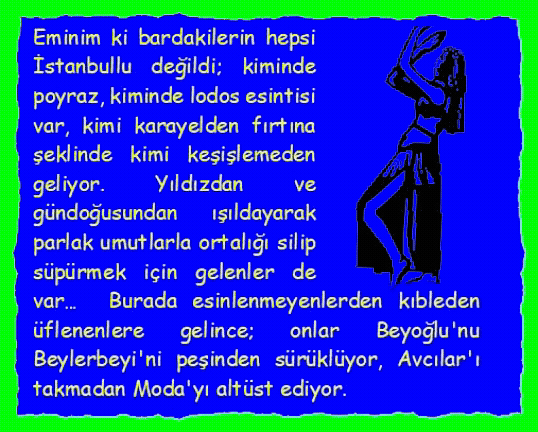 DANS�Z: Eminim ki bardakilerin hepsi İstanbullu değildi; kiminde poyraz, kiminde lodos esintisi var, kimi karayelden fırtına şeklinde kimi keşişlemeden geliyor. Yıldızdan ve g�ndoğusundan ışıldayarak parlak umutlarla ortalığı silip s�p�rmek i�in gelenler de var�  Burada esinlenmeyenlerden kıbleden �flenenlere gelince; onlar Beyoğlu'nu Beylerbeyi'ni peşinden s�r�kl�yor, Avcılar'ı takmadan Moda'yı alt�st ediyor. 