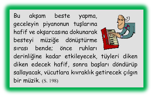 Bu akşam beste yapma, geceleyin piyanonun tuşlarına hafif ve okşarcasına dokunarak besteyi m�ziğe d�n�şt�rme sırası bende; �nce ruhları derinliğine kadar etkileyecek, t�yleri diken diken edecek hafif, sonra başları d�nd�r�p sallayacak, v�cutlara kıvraklık getirecek �ılgın bir m�zik. 