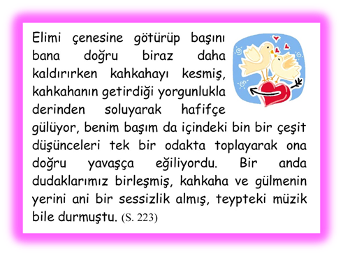 Elimi �enesine g�t�r�p başını bana doğru biraz daha kaldırırken kahkahayı kesmiş, kahkahanın getirdiği yorgunlukla derinden soluyarak hafif�e g�l�yor, benim başım da i�indeki bin bir �eşit d�ş�nceleri tek bir odakta toplayarak ona doğru yavaş�a eğiliyordu. Bir anda dudaklarımız birleşmiş, kahkaha ve g�lmenin yerini ani bir sessizlik almış, teypteki m�zik bile durmuştu. 