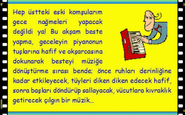 PİYANO: Hep �stteki eski komşularım gece nağmeleri yapacak değildi ya! Bu akşam beste yapma, geceleyin piyanonun tuşlarına hafif ve okşarcasına dokunarak besteyi m�ziğe d�n�şt�rme sırası bende; �nce ruhları derinliğine kadar etkileyecek, t�yleri diken diken edecek hafif, sonra başları d�nd�r�p sallayacak, v�cutla�ra kıvraklık getirecek �ılgın bir m�zik.