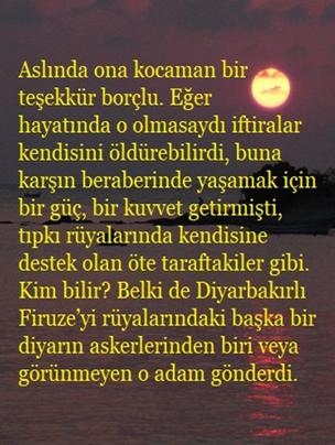 Aslında ona kocaman bir teşekk�r bor�lu. Eğer hayatında o olmasaydı iftiralar kendisini �ld�rebilirdi, buna karşın beraberinde yaşamak i�in bir g��, bir kuvvet getirmişti, tıpkı r�yalarında kendisine destek olan �te taraftakiler gibi. Kim bilir? Belki de Diyarbakırlı Firuze�yi r�yalarındaki başka bir diyarın askerlerinden biri veya g�r�nmeyen o adam g�nderdi.