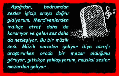 MEZAR TAŞI: Aşağıdan, bodrumdan sesler işitip oraya doğru gidiyorum. Merdivenlerden indik�e etraf daha da kararıyor ve gelen ses daha da netleşiyor. Bu bir m�zik sesi. M�zik nereden geliyor diye etrafı araştırırken orada bir mezar olduğunu g�r�yor, gittik�e yaklaşıyorum, m�zikal sesler mezardan geliyor.