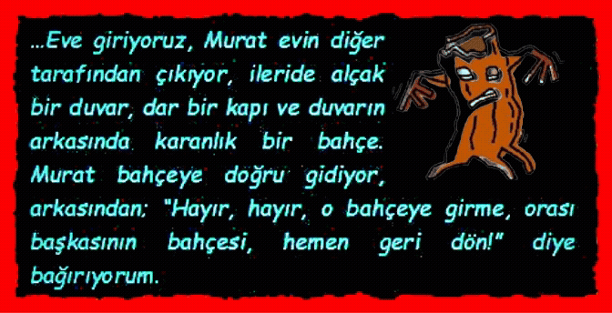 BAH�E: �Eve giriyoruz, Murat evin diğer tarafından �ıkıyor, ileride al�ak bir duvar, dar bir kapı ve duvarın arkasında karanlık bir bah�e. Murat bah�eye doğru gidiyor, arkasından; �Hayır, hayır, o bah�eye girme, orası başkasının bah�esi, hemen geri d�n!� diye bağırıyorum.